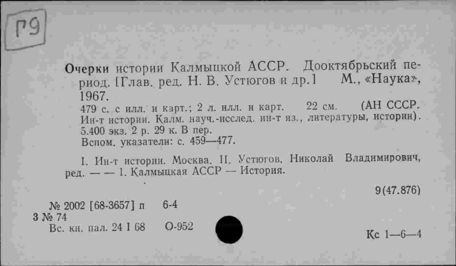 ﻿Очерки истории Калмыцкой АССР. Дооктябрьский период. [Глав. ред. Н. В. Устюгов и др.] М., «Наука»,
479 с. с илл. и карт.; 2 л. илл. и карт. 22 см. (АН СССР. Ин-т истории. Калм, науч.-исслед. ин-т яз., литературы, истории). 5.400 экз. 2 р. 29 к. В пер.
Вспом. указатели: с. 459—477.
I. Ин-т истории. Москва. II. Устюгов, Николай Владимирович, ред.----1. Калмыцкая АССР — История.
9(47.876)
№ 2002 [68-3657] п 6-4
3 № 74
Вс. кн. пал. 24 I 68	0-952
Кс 1—6—4